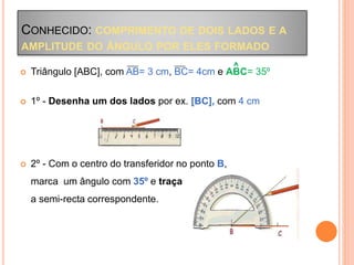 CONHECIDO: COMPRIMENTO DE DOIS LADOS E A
AMPLITUDE DO ÂNGULO POR ELES FORMADO
 Triângulo [ABC], com AB= 3 cm, BC= 4cm e ABC= 35º
 1º - Desenha um dos lados por ex. [BC], com 4 cm
 2º - Com o centro do transferidor no ponto B,
marca um ângulo com 35º e traça
a semi-recta correspondente.
^
 
