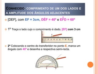 CONHECIDO: COMPRIMENTO DE UM DOS LADOS E
A AMPLITUDE DOS ÂNGULOS ADJACENTES
 [DEF], com EF = 3cm, DÊF = 40º e EFD = 60º
 1º Traça o lado cujo o comprimento é dado, [EF] com 3 cm
 2º Colocando o centro do transferidor no ponto E, marca um
ângulo com 40º e desenha a respectiva semi-recta.
^
 