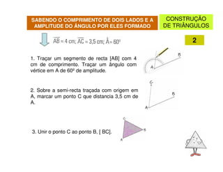 SABENDO O COMPRIMENTO DE DOIS LADOS E A         CONSTRUÇÃO
 AMPLITUDE DO ÂNGULO POR ELES FORMADO          DE TRIÂNGULOS

                                                       2

1. Traçar um segmento de recta [AB] com 4
cm de comprimento. Traçar um ângulo com
vértice em A de 60º de amplitude.


2. Sobre a semi-recta traçada com origem em
A, marcar um ponto C que distancia 3,5 cm de
A.




3. Unir o ponto C ao ponto B, [ BC].
 