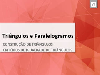 Triângulos e Paralelogramos
CONSTRUÇÃO DE TRIÂNGULOS
CRITÉRIOS DE IGUALDADE DE TRIÂNGULOS
 