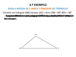 3.º EXEMPLO
DADA A MEDIDA DE 1 LADO E 2 ÂNGULOS DO TRIÂNGULO
Constrói um triângulo [ABC] tal que: [AC] = 6cm; CÂB = 40º; BĈA = 30º.
• Com o auxílio de uma régua graduada, traça o lado [AC] do triângulo.• Com transferidor marca o ângulo CÂB de amplitude 40º e vértice em
A.
• Traça a semi-recta com origem em A e que passe pela marca que
assinalaste.
• Com transferidor marca o ângulo BĈA de amplitude 30º (150º) e
vértice em C.
• Traça a semi-recta com origem em C e que passe pela marca que
assinalaste.
• O ponto de intersecção das duas linhas anteriores define o vértice B
do triângulo.
A C
B
• Apaga as linhas de construção e está o triângulo traçado.
 