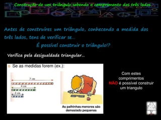 Antes de construíres um triângulo, conhecendo a medida dos
três lados, tens de verificar se…
É possível construir o triângulo!?
Construção de um triângulo sabendo o comprimento dos três lados
Verifica pela desigualdade triangular…
Com estes
comprimentos
NÃO é possível construir
um triangulo
 