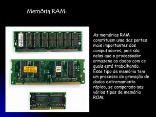 Memória RAM:As memórias RAM constituem uma das partes mais importantes dos computadores, pois são nelas que o processador armazena os dados com os quais está trabalhando. Esse tipo de memória tem um processo de gravação de dados extremamente rápido, se comparado aos vários tipos de memória ROM. 