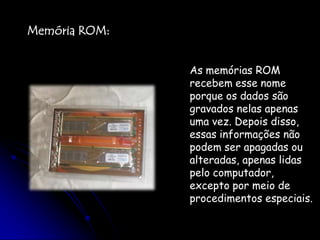 Memória ROM:As memórias ROM recebem esse nome porque os dados são gravados nelas apenas uma vez. Depois disso, essas informações não podem ser apagadas ou alteradas, apenas lidas pelo computador, excepto por meio de procedimentos especiais. 