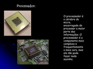Processador:O processador é o cérebro do micro, encarregado de processar a maior parte das informações. O processador é o componente mais complexo e frequentemente o mais caro, mas ele não pode fazer nada sozinho. 
