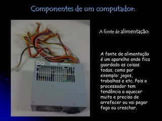 Componentes de um computador:A fonte de alimentação:A fonte de alimentação é um aparelho onde fica guardado as coisas todas, como por exemplo: jogos, trabalhos e etc. Pois o processador tem tendência a aquecer muito e precisa de arrefecer ou vai pegar fogo ou creschar.