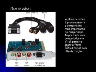 Placa de vídeo :A placa de vídeo é provavelmente o componente mais importante do computador. Importante num computador é o Vital, permite jogar e fazer outras coisas com alta definição.