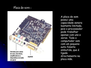 Placa de som :A placa de som possui uma capacidade sonora bastante limitada, pois o processador pode trabalhar apenas com uns e zeros. Todo o computador vem com um pequeno auto-falante embutido, que é ligado directamente na placa mãe.