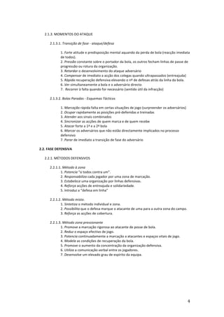  

	
  
2.1.3.	
  MOMENTOS	
  DO	
  ATAQUE	
  
	
  
2.1.3.1.	
  Transição	
  de	
  fase	
  -­‐	
  ataque/defesa	
  
	
  
1.	
  Forte	
  atitude	
  e	
  predisposição	
  mental	
  aquando	
  da	
  perda	
  de	
  bola	
  (reacção	
  imediata	
  
de	
  todos).	
  
2.	
  Pressão	
  constante	
  sobre	
  o	
  portador	
  da	
  bola,	
  os	
  outros	
  fecham	
  linhas	
  de	
  passe	
  de	
  
progressão	
  ou	
  rotura	
  da	
  organização.	
  
3.	
  Retardar	
  o	
  desenvolvimento	
  do	
  ataque	
  adversário	
  
4.	
  Compensar	
  de	
  imediato	
  a	
  acção	
  dos	
  colegas	
  quando	
  ultrapassados	
  (entreajuda)	
  
5.	
  Rápida	
  recuperação	
  defensiva	
  elevando	
  o	
  nº	
  de	
  defesas	
  atrás	
  da	
  linha	
  da	
  bola.	
  
6.	
  Ver	
  simultaneamente	
  a	
  bola	
  e	
  o	
  adversário	
  directo	
  
7.	
  	
  Recorrer	
  à	
  falta	
  quando	
  for	
  necessário	
  (sentido	
  útil	
  da	
  infracção)	
  
	
  
2.1.3.2.	
  Bolas	
  Paradas	
  -­‐	
  Esquemas	
  Tácticos	
  
	
  
1.	
  Marcação	
  rápida	
  falta	
  em	
  certas	
  situações	
  de	
  jogo	
  (surpreender	
  os	
  adversários)	
  
2.	
  Ocupar	
  rapidamente	
  as	
  posições	
  pré-­‐defenidas	
  e	
  treinadas	
  
3.	
  Atender	
  aos	
  sinais	
  combinados	
  
4.	
  Sincronizar	
  as	
  acções	
  de	
  quem	
  marca	
  e	
  de	
  quem	
  recebe	
  
5.	
  Atacar	
  forte	
  a	
  1ª	
  e	
  a	
  2ª	
  bola	
  	
  	
  
6.	
  Marcar	
  os	
  adversários	
  que	
  não	
  estão	
  directamente	
  implicados	
  no	
  processo	
  
defensivo	
  
7.	
  Parar	
  de	
  imediato	
  a	
  transição	
  de	
  fase	
  do	
  adversário	
  
	
  
2.2.	
  FASE	
  DEFENSIVA	
  
	
  
2.2.1.	
  MÉTODOS	
  DEFENSIVOS	
  
	
  
2.2.1.1.	
  Método	
  à	
  zona	
  
1.	
  Potencia	
  “o	
  todos	
  contra	
  um”.	
  
2.	
  Responsabiliza	
  cada	
  jogador	
  por	
  uma	
  zona	
  de	
  marcação.	
  
3.	
  Estabelece	
  uma	
  organização	
  por	
  linhas	
  defensivas.	
  	
  
4.	
  Reforça	
  acções	
  de	
  entreajuda	
  e	
  solidariedade.	
  
5.	
  Introduz	
  a	
  “defesa	
  em	
  linha”	
  
	
  
2.2.1.2.	
  Método	
  misto.	
  
1.	
  Sintetiza	
  o	
  método	
  individual	
  e	
  zona.	
  
2.	
  Possibilita	
  que	
  o	
  defesa	
  marque	
  o	
  atacante	
  de	
  uma	
  para	
  a	
  outra	
  zona	
  do	
  campo.	
  
3.	
  Reforça	
  as	
  acções	
  de	
  cobertura.	
  
2.2.1.3.	
  Método	
  zona	
  pressionante	
  
1.	
  Promove	
  a	
  marcação	
  rigorosa	
  ao	
  atacante	
  de	
  posse	
  de	
  bola.	
  
2.	
  Reduz	
  o	
  espaço	
  efectivo	
  de	
  jogo.	
  
3.	
  Potencia	
  continuadamente	
  a	
  marcação	
  a	
  atacantes	
  e	
  espaços	
  vitais	
  de	
  jogo.	
  
4.	
  Modela	
  as	
  condições	
  de	
  recuperação	
  da	
  bola.	
  
5.	
  Promove	
  o	
  aumento	
  da	
  concentração	
  da	
  organização	
  defensiva.	
  
6.	
  Utiliza	
  a	
  comunicação	
  verbal	
  entre	
  os	
  jogadores.	
  
7.	
  Desenvolve	
  um	
  elevado	
  grau	
  de	
  espírito	
  da	
  equipa.	
  
	
  
	
  
	
  
	
  
	
  
	
  
	
  

	
  

4	
  

 