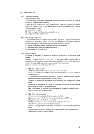 2.2.2.	
  ETAPAS	
  DA	
  DEFESA	
  
	
  
2.2.2.1.	
  Equilíbrio	
  defensivo	
  
Pode	
  ser	
  concretizado:	
  	
  
1.	
   No	
   desenrolar	
   do	
   ataque.	
   	
   As	
   equipas	
   aplicam	
   medidas	
   preventivas	
   de	
   modo	
   a	
  
precaver	
  a	
  situação	
  de	
  perda	
  da	
  bola.	
  
2.	
   Após	
   a	
   perda	
   da	
   posse	
   da	
   bola.	
   A	
   equipa	
   deve	
   reagir	
   de	
   imediato	
   à	
   situação	
  
através	
   de	
   deslocamentos	
   em	
   direcção	
   ao	
   atacante	
   de	
   posse	
   da	
   bola	
   e,	
   dos	
   espaços	
  
vitais	
  de	
  jogo	
  de	
  modo	
  a:	
  
(1)	
  Reorganizar	
  o	
  ataque.	
  
(2)	
  Evitar	
  de	
  acções	
  rápidas	
  de	
  ataque	
  do	
  adversário	
  
(3)	
  Temporizar	
  o	
  ataque	
  adversário.	
  
	
  
2.2.2.2.	
  Recuperação	
  defensiva	
  
A	
  recuperação	
  defensiva	
  começa	
  nos	
  momentos	
  logo	
  após	
  a	
  impossibilidade	
  de	
  se	
  
recuperar	
   de	
   imediato	
   a	
   bola	
   e,	
   dura	
   até	
   à	
   ocupação	
   do	
   dispositivo	
   defensivo	
  
previamente	
  preconizado	
  pela	
  equipa.	
  Nestas	
  circunstâncias,	
  importa:	
  
(1)	
  Marcar	
  espaços	
  e	
  atacantes	
  durante	
  a	
  recuperação	
  defensiva	
  
(2)	
  Interpôr-­‐se	
  entre	
  o	
  atacante	
  e	
  a	
  própria	
  baliza	
  
(3)	
  Obstruir	
  a	
  acção	
  dos	
  atacantes.	
  
	
  
2.2.2.3.	
  Bloco	
  Defensivo	
  
Pressupõe	
   a	
   ocupação	
   do	
   dispositivo	
   defensivo	
   previamente	
   preconizado	
   pela	
  
equipa.	
  	
  
Qualquer	
   método	
   defensivo,	
   visa	
   com	
   a	
   sua	
   organização,	
   coordenação	
   e	
  
colaboração,	
  não	
  apenas,	
  a	
  recuperação	
  da	
  posse	
  da	
  bola,	
  como	
  também,	
  proteger	
  
a	
  baliza	
  contra	
  as	
  acções	
  agressivas	
  desenvolvidas	
  pelos	
  adversários.	
  	
  
Podemos	
  observar	
  3	
  níveis	
  de	
  bloco	
  defensivo:	
  
	
  

	
  

2.2.2.3.1.	
  Bloco	
  defensivo	
  alto	
  
1.	
  Forte	
  pressão	
  na	
  saída	
  curta	
  da	
  bola	
  pela	
  equipa	
  adversária	
  
2.	
  Acção	
  de	
  pressão	
  realizada	
  fundamentalmente	
  pelo	
  ponta	
  de	
  lança,	
  extremos	
  
e	
  médio	
  ofensivo.	
  
3.	
   Aproximação	
   dos	
   diferentes	
   sectores	
   da	
   equipa	
   de	
   modo	
   a	
   manter	
   o	
   bloco	
  
defensivo	
  compacto	
  (redução	
  do	
  espaço	
  entre	
  linhas)	
  
4.	
   Obrigar	
   os	
   adversários	
   a	
   cometer	
   erros	
   (perda	
   da	
   bola	
   ou	
   executar	
   passes	
  
longos)	
  
5.	
   Conduzir	
   os	
   adversários	
   para	
   espaços	
   onde	
   seja	
   mais	
   fácil	
   a	
   recuperação	
   da	
  
bola	
  (redução	
  do	
  espaço	
  efectivo	
  do	
  ataque)	
  
6.	
  Dar	
  continuidade	
  ao	
  processo	
  defensivo	
  passando	
  para	
  bloco	
  médio	
  (caso	
  os	
  
atacante	
  passem	
  a	
  1ª	
  linha	
  defensiva)	
  
2.2.2.3.2.	
  Bloco	
  defensivo	
  médio	
  
1.	
  Pressão	
  constante	
  sobre	
  o	
  atacante	
  de	
  posse	
  de	
  bola.	
  
2.	
  Equipa	
  compacta	
  entre	
  linhas.	
  Manter	
  uma	
  distância	
  de	
  20/25	
  mts	
  
2.	
  Respeitar	
  as	
  zonas	
  individuais	
  de	
  pressão	
  
3.	
  Não	
  ser	
  atraído	
  pela	
  bola	
  ou	
  pelo	
  atacante.	
  Evitar	
  ser	
  eliminado	
  
4.	
  Constantes	
  acções	
  de	
  cobertura	
  e	
  compensação	
  
5.	
  Variar	
  o	
  centro	
  gravitacional	
  da	
  defesa	
  defendendo	
  essencialmente	
  o	
  corredor	
  
central	
  
6.	
  Agressividade	
  nos	
  duelos	
  (1ª	
  e	
  2ªs	
  bolas).	
  Não	
  cometer	
  faltas	
  desnecessárias.	
  
7.	
  Aproveitar	
  a	
  transição	
  defesa/ataque	
  

	
  
	
  
	
  
	
  
	
  

	
  

5	
  

 