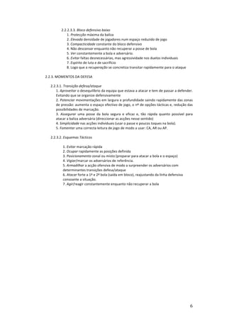 2.2.2.3.3.	
  Bloco	
  defensivo	
  baixo	
  
1.	
  Protecção	
  máxima	
  da	
  baliza	
  
2.	
  Elevada	
  densidade	
  de	
  jogadores	
  num	
  espaço	
  reduzido	
  de	
  jogo	
  
3.	
  Compacticidade	
  constante	
  do	
  bloco	
  defensivo	
  
4.	
  Não	
  descansar	
  enquanto	
  não	
  recuperar	
  a	
  posse	
  de	
  bola	
  
5.	
  Ver	
  constantemente	
  a	
  bola	
  e	
  adversário.	
  
6.	
  Evitar	
  faltas	
  desnecessárias,	
  mas	
  agressividade	
  nos	
  duelos	
  individuais	
  
7.	
  Espírito	
  de	
  luta	
  e	
  de	
  sacrifício	
  
8.	
  Logo	
  que	
  a	
  recuperação	
  se	
  concretiza	
  transitar	
  rapidamente	
  para	
  o	
  ataque	
  
	
  
2.2.3.	
  MOMENTOS	
  DA	
  DEFESA	
  	
  
	
  
2.2.3.1.	
  Transição	
  defesa/ataque	
  
1.	
  Aproveitar	
  o	
  desequilíbrio	
  da	
  equipa	
  que	
  estava	
  a	
  atacar	
  e	
  tem	
  de	
  passar	
  a	
  defender.	
  
Evitando	
  que	
  se	
  organize	
  defensivamente	
  
2.	
  Potenciar	
  movimentações	
  em	
  largura	
  e	
  profundidade	
  saindo	
  rapidamente	
  das	
  zonas	
  
de	
  pressão:	
  aumenta	
  o	
  espaço	
  efectivo	
  de	
  jogo,	
  o	
  nº	
  de	
  opções	
  tácticas	
  e,	
  redução	
  das	
  
possibilidades	
  de	
  marcação.	
  
3.	
   Assegurar	
   uma	
   posse	
   da	
   bola	
   segura	
   e	
   eficaz	
   e,	
   tão	
   rápida	
   quanto	
   possível	
   para	
  
atacar	
  a	
  baliza	
  adversária	
  (direccionar	
  as	
  acções	
  nesse	
  sentido)	
  	
  
4.	
  Simplicidade	
  nas	
  acções	
  individuais	
  (usar	
  o	
  passe	
  e	
  poucos	
  toques	
  na	
  bola).	
  
5.	
  Fomentar	
  uma	
  correcta	
  leitura	
  de	
  jogo	
  de	
  modo	
  a	
  usar:	
  CA,	
  AR	
  ou	
  AP.	
  
	
  
2.2.3.2.	
  Esquemas	
  Tácticos	
  
	
  
1.	
  Evitar	
  marcação	
  rápida	
  
2.	
  Ocupar	
  rapidamente	
  as	
  posições	
  definida	
  
3.	
  Posicionamento	
  zonal	
  ou	
  misto	
  (preparar	
  para	
  atacar	
  a	
  bola	
  e	
  o	
  espaço)	
  
4.	
  Vigiar/marcar	
  os	
  adversários	
  de	
  referência.	
  
5.	
  Armadilhar	
  a	
  acção	
  ofensiva	
  de	
  modo	
  a	
  surpreender	
  os	
  adversários	
  com	
  
determinantes	
  transições	
  defesa/ataque	
  
6.	
  Atacar	
  forte	
  a	
  1ª	
  e	
  2ª	
  bola	
  (saída	
  em	
  bloco),	
  reajustando	
  da	
  linha	
  defensiva	
  
consoante	
  a	
  situação.	
  
7.	
  Agir/reagir	
  constantemente	
  enquanto	
  não	
  recuperar	
  a	
  bola	
  

	
  

6	
  

 