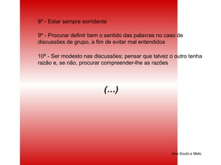 Ana Souto e Melo 8º - Estar sempre sorridente 9º - Procurar definir bem o sentido das palavras no caso de discussões de grupo, a fim de evitar mal entendidos 10º - Ser modesto nas discussões; pensar que talvez o outro tenha razão e, se não, procurar compreender-lhe as razões (…)  