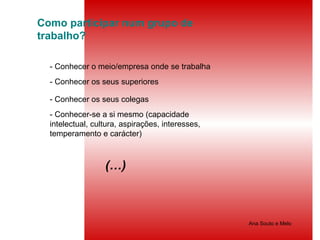 Como participar num grupo de trabalho? - Conhecer o meio/empresa onde se trabalha - Conhecer os seus superiores - Conhecer os seus colegas - Conhecer-se a si mesmo (capacidade intelectual, cultura, aspirações, interesses, temperamento e carácter) (…)  Ana Souto e Melo 