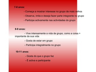 7-8 anos: - Começa a mostrar interesse no grupo de mais velhos - Observa, imita e deseja fazer parte integrante no grupo - Participa activamente nas actividades do grupo 8-9 anos: - Vive intensamente a vida de grupo, como a coisa + importante da sua vida - Gosta de estar em grupo - Participa integralmente no grupo 10-11 anos: - Gosta do que o grupo faz - É activa e participante 