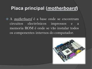 A motherboard é a base onde se encontram circuitos electrónicos impressos e a memoria ROM é onde se vão instalar todos os componentes internos do computador.Placa principal (motherboard)
