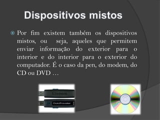 Dispositivos mistosPor fim existem também os dispositivos mistos, ou  seja, aqueles que permitem enviar informação do exterior para o interior e do interior para o exterior do computador. É o caso da pen, do modem, do CD ou DVD …