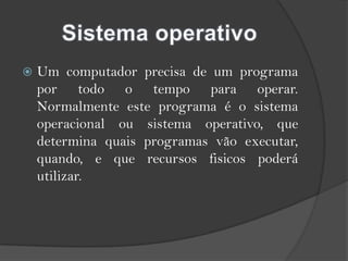Sistema operativoUm computador precisa de um programa por todo o tempo para operar. Normalmente este programa é o sistema operacional ou sistema operativo, que determina quais programas vão executar, quando, e que recursos fisicos poderá utilizar.