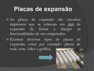 Placas de expansãoAs placas de expansão são circuitos impressos que se colocam em slots de expansão de forma a alargar as funcionalidades de um computador.Existem diversos tipos de placas de expansão, como por exemplo: placas de rede, som, vídeo e gráfica.