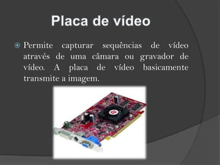 Placa de vídeoPermite capturar sequências de vídeo através de uma câmara ou gravador de vídeo. A placa de vídeo basicamente transmite a imagem.