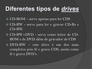 Diferentes tipos de drivesCD-ROM – serve apenas para ler CDSCD-RW - serve para ler e gravar CD-Rs e CD-RW.CD-RW+DVD - serve como leitor de CD-ROM e de DVD além de gravador de CDSDVD-RW – este drive é um dos mais completos pois lê e grava CDS, assim como lê e grava DVD’s.