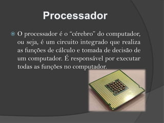 ProcessadorO processador é o “cérebro” do computador, ou seja, é um circuito integrado que realiza as funções de cálculo e tomada de decisão de um computador. É responsável por executar todas as funções no computador. 