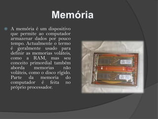 MemóriaA memória é um dispositivo que permite ao computador armazenar dados por pouco tempo. Actualmente o termo é geralmente usado para definir as memorias voláteis, como a RAM, mas seu conceito primordial também aborda memorias não voláteis, como o disco rígido. Parte da memoria do computador é feita no próprio processador.