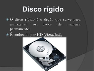O disco rígido é o órgão que serve para armazenar os dados de maneira permanente.É conhecido por HD (HardDisk).Disco rígido