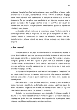 10



atribuídos. Na outra lateral da tabela coloca-se a peça escolhida e vai desse modo
preenchendo-se o quadro, assinalando as colunas conforme os atributos da peça
eleita. Nesse aspecto, está subentendida a negação do atributo que for sendo
descoberto. Se por exemplo a peça escolhida for um triângulo pequeno, azul e
grosso, o professor diz: "A peça escolhida foi de cor azul!" logo se excluem as
demais cores. As próprias crianças podem ir preenchendo o quadro, ou o professor
o fará com a ajuda delas.
      A atividade estimula mais que a comparação visual. Também exercita a
comparação entre o atributo imaginado e a peça que a criança tem nas mãos. A
negação trabalha a classificação e a relação de pertinência, fazendo com que,
posteriormente, a criança entenda por que o número pertence a um determinado
conjunto.


c) Qual é a peça?


      Para descobrir qual é a peça, as crianças entrarão numa divertida disputa. A
turma será dividida em grupos e o professor distribuirá uma lista de atributos para
cada equipe, contendo as características de uma peça. Por exemplo: amarelo,
triangular, grande e fino. Em seguida o grupo tem que selecionar a peça
correspondente e apresentá-la às outras equipes. A competição poderá girar em
torno de qual grupo encontra a peça correta em menos tempo ou de qual grupo
encontra mais peças corretas.
      Se o professor deseja trabalhar com o espírito de cooperação, o objetivo pode
ser marcar quanto tempo a turma gasta para encontrar todas as peças solicitadas,
podendo acrescentar a regra de quem encontrá-las em menos tempo ajudará os
demais grupos.
      Outra alternativa, é fazer um bingo pedagógico, em que as crianças terão os
blocos nas mãos e os atributos serão falados pelo professor a partir da jogada de
dados previamente adaptados com os atributos escritos em suas faces, ou seja, um
dado para cada atributo: forma, cor, espessura e tamanho.
      Os dados vão sendo combinados um a um, depois 2 a 2, até serem jogados 4
de uma só vez. Neste caso só teremos um “vencedor", pois há apenas um bloco que
congrega os quatro atributos. Inicialmente esse aspecto não é perceptível pelas
crianças, mas é fundamental que elas percebam sozinhas.
 
