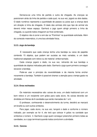 13



      Demarca-se uma linha de partida e outra de chegada. As crianças se
posicionam atrás da linha de partida e cada qual, na sua vez, jogará os dois dados.
O dado numérico representa a quantidade de passos ou pulos que a criança dará
em direção à linha de chegada. O dado dos animais dirá que tipo de animal ela
deverá imitar nesse espaço. Ganhará o jogo quem atingir primeiro a linha de
chegada, ou quando todos chegarem ao final combinado.
      O objetivo não é correr e sim dar os "Pulinhos" na quantidade solicitada. Além
do conteúdo matemático, é uma boa atividade física.


3.2.3. Jogo da bandeja


       É necessário que cada criança tenha uma bandeja ou caixa de papelão
contendo 15 objetos, que podem ser sucatas as mais variadas, e um dado
tradicional adaptado com relevo ou de material emborrachado.
      Cada criança jogará o dado, na sua vez, retirando de sua bandeja a
quantidade de objetos indicadas pelo dado. Ganhará o jogo quem primeiro conseguir
esvaziar a bandeja.
      Pode-se usar o princípio da reversibilidade e da mesma forma encher
novamente a bandeja. Também é possível chamar a atenção para o tempo gasto na
atividade.


3.2.4. Ovos recheados


      Os materiais necessários são: caixas de ovos, um dado tradicional com um
bom relevo e um recipiente com grãos para cada aluno. As caixas deverão ser
divididas em fileiras de 6 cavidades que serão marcadas de 1 a 6.
      O professor, conhecendo o desenvolvimento da turma, decidirá se marcará
em braille ou com outros símbolos.
      Para jogar, cada aluno, na sua vez, lançará o dado e conforme o número
indicado, por exemplo se for 4, ele terá que colocar 4 grãos na cavidade que
simboliza o número 4. Ganhará o jogo quem conseguir preencher primeiro todas as
cavidades, ou o jogo terminará quando todos concluírem a atividade.


3.2.5. Carona
 