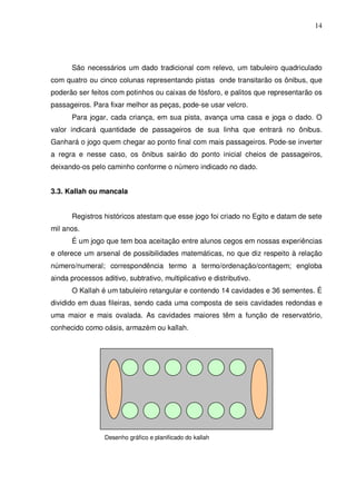 14




       São necessários um dado tradicional com relevo, um tabuleiro quadriculado
com quatro ou cinco colunas representando pistas onde transitarão os ônibus, que
poderão ser feitos com potinhos ou caixas de fósforo, e palitos que representarão os
passageiros. Para fixar melhor as peças, pode-se usar velcro.
       Para jogar, cada criança, em sua pista, avança uma casa e joga o dado. O
valor indicará quantidade de passageiros de sua linha que entrará no ônibus.
Ganhará o jogo quem chegar ao ponto final com mais passageiros. Pode-se inverter
a regra e nesse caso, os ônibus sairão do ponto inicial cheios de passageiros,
deixando-os pelo caminho conforme o número indicado no dado.


3.3. Kallah ou mancala


       Registros históricos atestam que esse jogo foi criado no Egito e datam de sete
mil anos.
       É um jogo que tem boa aceitação entre alunos cegos em nossas experiências
e oferece um arsenal de possibilidades matemáticas, no que diz respeito à relação
número/numeral; correspondência termo a termo/ordenação/contagem; engloba
ainda processos aditivo, subtrativo, multiplicativo e distributivo.
       O Kallah é um tabuleiro retangular e contendo 14 cavidades e 36 sementes. É
dividido em duas fileiras, sendo cada uma composta de seis cavidades redondas e
uma maior e mais ovalada. As cavidades maiores têm a função de reservatório,
conhecido como oásis, armazém ou kallah.




                  Desenho gráfico e planificado do kallah
 