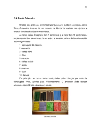 16




3.4. Escala Cuisenaire


      Criadas pelo professor Emile-Georges Cuisenaire, também conhecidas como
Barra Cuisenaire, trata-se de um conjunto de blocos de madeira que ajudam a
ensinar conceitos básicos de matemática.
      A menor escala Cuisenaire tem 1 centímetro e a maior tem 10 centímetros.
peças representam as unidades de um a dez, e as cores variam. As barrinhas estão
assim organizadas:
      1 - cor natural da madeira
      2 - vermelha
      3 - verde claro
      4 - lilás
      5 - amarela
      6 - verde escuro
      7 - preta
      8 - marrom
      9 - azul
      10 - laranja
      Em princípio, as barras serão manipuladas pelas crianças por meio de
construções livres, apenas para reconhecimento. O professor pode realizar
atividades espontâneas e jogos com regras.




                                   Escala cuisinaire
 