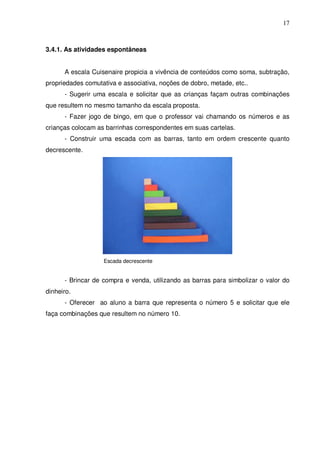 17



3.4.1. As atividades espontâneas


      A escala Cuisenaire propicia a vivência de conteúdos como soma, subtração,
propriedades comutativa e associativa, noções de dobro, metade, etc..
      - Sugerir uma escala e solicitar que as crianças façam outras combinações
que resultem no mesmo tamanho da escala proposta.
      - Fazer jogo de bingo, em que o professor vai chamando os números e as
crianças colocam as barrinhas correspondentes em suas cartelas.
      - Construir uma escada com as barras, tanto em ordem crescente quanto
decrescente.




                   Escada decrescente


      - Brincar de compra e venda, utilizando as barras para simbolizar o valor do
dinheiro.
      - Oferecer ao aluno a barra que representa o número 5 e solicitar que ele
faça combinações que resultem no número 10.
 