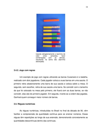 18




                         Usando obrigatoriamente a barrinha de
                         valor     cinco   (amarela),     fazer
                         combinações     com    as     demais,
                         resultando na soma dez (barrinha
                         alaranjada)




3.4.2. Jogo com regras


      Um exemplo de jogo com regras utilizando as barras Cuisenaire é o batalha,
realizado com dois jogadores. Cada jogador coloca a suas barras em uma sacola. O
primeiro retira aleatoriamente uma barra de sua sacola e coloca sobre a mesa. O
segundo, sem escolher, retira de sua sacola uma barra. Se coincidir com o tamanho
da que foi colocado na mesa pelo primeiro, ele ficará com as duas barras, se não
coincidir, elas são do primeiro jogador. Em seguida, inverte-se a ordem das jogadas.
Ganhará quem conseguir maior número de barras.


3.5. Réguas numéricas


      As réguas numéricas, introduzidas no Brasil no final da década de 90, vêm
facilitar a compreensão da quantidade contínua para se ensinar números. Essas
réguas têm repartições ao longo de sua extensão, demonstrando concretamente as
quantidades descontínuas dentro das contínuas.
 