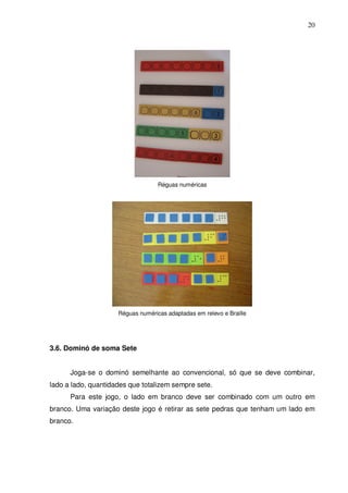 20




                                   Réguas numéricas




                     Réguas numéricas adaptadas em relevo e Braille




3.6. Dominó de soma Sete


      Joga-se o dominó semelhante ao convencional, só que se deve combinar,
lado a lado, quantidades que totalizem sempre sete.
      Para este jogo, o lado em branco deve ser combinado com um outro em
branco. Uma variação deste jogo é retirar as sete pedras que tenham um lado em
branco.
 