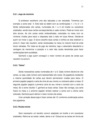 21



3.6.1. Jogo da memória


      O professor escolherá uma das tabuadas a ser estudada. Tomemos por
exemplo a soma total 5. Este total se obtém com as combinações 1 + 4 e 2 + 3.
Serão selecionadas oito cartas, numeradas de 1 a 4 em braille ou caracteres
ampliados, sendo duas cartas correspondentes a cada número. Pode-se iniciar com
dois alunos. As oito cartas serão embaralhadas, colocadas na mesa com os
números virados para baixo e dispostas lado a lado em duas fileiras. Decide-se
quem vai iniciar o jogo. O aluno escolhe duas cartas e verifica se elas totalizam a
soma 5. Caso não resultem, serão recolocadas na mesa no mesmo local de onde
foram retiradas. Por tratar-se de jogo da memória, logo o adversário descobrirá a
vantagem de memorizar a posição e o valor das cartas devolvidas para fazer
combinações bem-sucedidas.
      Ganhará o jogo quem conseguir o maior número de pares de cartas que
resultem na soma 5.


3.6.2. "Setes"


      Serão necessárias cartas numeradas de 1 a 6. Cada número deverá ter oito
cartas, ou seja, cada número será representado oito vezes. Os jogadores receberão
a mesma quantidade de cartas que devem permanecer viradas para baixo. O
primeiro jogador pegará a carta de cima do seu monte e a colocará sobre a mesa. O
segundo jogador pegará a primeira carta do seu monte e somará com a carta da
mesa. Se a soma resultar 7, ganhará as duas cartas. Caso não consiga, sua carta
ficará na mesa e o próximo jogador tentará realizar a soma com a última carta
colocada. Ganhará quem obtiver o maior número de cartas.
      Uma variação desse jogo é fazer somas até 10, conforme combinação prévia
dos jogadores.


3.6.3. Rouba-monte


      Será necessário um baralho comum adaptado em braille e em caracteres
ampliados. Retira-se as cartas: valete, dama e rei. Coloca-se as cartas em forma de
 