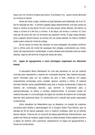 22



leque com os números virados para baixo. O professor vira, quatro cartas deixando
os números à mostra.
       Antes de iniciar o jogo, combina-se qual tabuada será trabalhada, do 4 ao 10.
Se for tabuada do dez , o primeiro jogador pega aleatoriamente uma das cartas do
leque e verifica se ela soma 10 com uma das quatro cartas abertas. Se estiver na
mesa o número 6 e ele tirou o número 4 do leque, ele formou o número 10. Com
este par de soma dez ele vai formando seu pequeno monte. O jogo exige atenção,
pois o jogador deverá buscar as somas com as cartas abertas na mesa e também
pode roubar cartas do monte do colega.
       Se as cartas na mesa não resultam na soma desejada, ele poderá combinar
com a última carta do monte de quaisquer dos colegas, aumentando seu monte.
Caso não seja possível a combinação, a carta retirada será colocada entre as cartas
abertas. Joga-se até terminar o leque de cartas da mesa.


3.7.   Jogos de agrupamento e troca (Contagem organizada em diferentes
bases)


       A educadora Maria Montessori foi uma das pioneiras no uso de material
concreto para representar o sistema de numeração decimal. Seu material dourado,
assim chamado pela cor da madeira de que é feito, divide-se em peças
originalmente conhecidas como unidade, dezena, centena e milhar. O material
dourado oferece várias possibilidades para que a criança compreenda a lógica do
sistema   de    numeração    decimal,    cujo   domínio    é   fundamental   para   a
operacionalização no ábaco e soroban posteriormente. A principal função do
material dourado é a concretização da lógica do conceito do sistema de numeração
decimal valor posicional base 10, culminando com o estudo das quatro operações
fundamentais.
       Outro estudioso de Matemática que se destacou na criação de materiais
concretos para facilitar a aprendizagem foi o húngaro Zoltan Paul Dienes, que na
década de 50 do século passado, criou o material multibase, além do já referido
blocos lógicos. Trata-se de um conjunto de peças geométricas tridimensionais, que
podem ser feitas de madeira, papel cartão ou emborrachado. Esses objetos ensinam
a lógica do sistema valor posicional, baseando-se na lógica de agrupamentos e
trocas em outras bases.
 