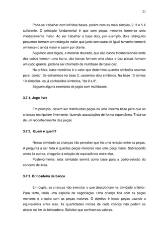 23



      Pode-se trabalhar com infinitas bases, porém com as mais simples, 2, 3 e 5 é
suficiente. O princípio fundamental é que com peças menores forme-se uma
imediatamente maior. Ao ser trabalhar a base dois, por exemplo, dois retângulos
pequenos formam um retângulo maior que junto com outro de igual tamanho formará
um terceiro ainda maior e assim por diante.
      Seguindo esta lógica, o material dourado, que são cubos tridimensionais onde
dez cubos formam uma barra, dez barras formam uma placa e dez placas formam
um cubo grande, poderia ser chamado de multibase de base dez.
      Na prática, base numérica é o valor que determina quantos símbolos usamos
para contar. Se estivermos na base 2, usaremos dois símbolos. Na base 10 termos
10 símbolos, os já conhecidos símbolos, "de 0 a 9".
      Seguem alguns exemplos de jogos com multibases:


3.7.1. Jogo livre


      Em princípio, devem ser distribuídas peças de uma mesma base para que as
crianças manipulem livremente, fazendo associações de forma espontânea. Trata-se
de um reconhecimento das peças.


3.7.2. Quem é quem?


      Nessa atividade as crianças vão perceber que há uma relação entre as peças.
A pergunta a ser feita é quantas peças menores vale uma peça maior. Sobrepondo
umas às outras, chegarão à relação de equivalência entre elas.
      Posteriormente, esta atividade servirá como base para a compreensão do
conceito de área.


3.7.3. Brincadeira de banco


      Em dupla, as crianças vão exercitar o que descobriram na atividade anterior.
Para tanto, farão uma espécie de negociação. Uma criança fica com as peças
menores e a outra com as peças maiores. O objetivo é trocar peças usando a
equivalência entre elas. As quantidades iniciais de cada criança não podem se
alterar no fim da brincadeira. Solicitar que confiram os valores.
 