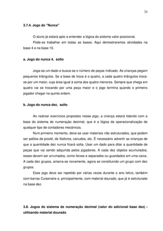 24



3.7.4. Jogo do "Nunca"


      O aluno já estará apto a entender a lógica do sistema valor posicional.
      Pode-se trabalhar em todas as bases. Aqui demostraremos atividades na
base 4 e na base 10.


a. Jogo do nunca 4, solto


      Joga-se um dado e busca-se o número de peças indicado. As crianças pegam
pequenos triângulos. Se a base de troca é o quatro, a cada quatro triângulos troca-
se por um maior, cuja área igual à soma dos quatro menores. Sempre que chega em
quatro vai se trocando por uma peça maior e o jogo termina quando o primeiro
jogador chegar na quinta ordem.


b. Jogo do nunca dez, solto


      Ao realizar exercícios propostos nesse jogo, a criança estará lidando com a
base do sistema de numeração decimal, que é a lógica da operacionalização de
qualquer tipo de contadores mecânicos.
      Num primeiro momento, deve-se usar materiais não estruturados, que podem
ser palitos de picolé, de fósforos, canudos, etc. É necessário advertir as crianças de
que a quantidade dez nunca ficará solta. Usar um dado para ditar a quantidade de
peças que vai sendo adquirida pelos jogadores. A cada dez objetos acumulados,
esses devem ser arrumados, como feixes e separados ou guardados em uma caixa.
A cada dez grupos, amarra-se novamente, agora se constituindo um grupo com dez
grupos.
      Esse jogo deve ser repetido por várias vezes durante o ano letivo, também
com barras Cuisenaire e, principalmente, com material dourado, que já é estruturado
na base dez.




3.8. Jogos do sistema de numeração decimal (valor do adicional base dez) -
utilizando material dourado
 
