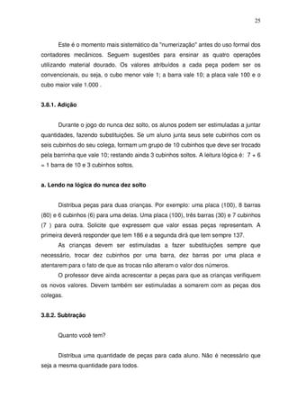 25



      Este é o momento mais sistemático da "numerização" antes do uso formal dos
contadores mecânicos. Seguem sugestões para ensinar as quatro operações
utilizando material dourado. Os valores atribuídos a cada peça podem ser os
convencionais, ou seja, o cubo menor vale 1; a barra vale 10; a placa vale 100 e o
cubo maior vale 1.000 .


3.8.1. Adição


      Durante o jogo do nunca dez solto, os alunos podem ser estimuladas a juntar
quantidades, fazendo substituições. Se um aluno junta seus sete cubinhos com os
seis cubinhos do seu colega, formam um grupo de 10 cubinhos que deve ser trocado
pela barrinha que vale 10; restando ainda 3 cubinhos soltos. A leitura lógica é: 7 + 6
= 1 barra de 10 e 3 cubinhos soltos.


a. Lendo na lógica do nunca dez solto


      Distribua peças para duas crianças. Por exemplo: uma placa (100), 8 barras
(80) e 6 cubinhos (6) para uma delas. Uma placa (100), três barras (30) e 7 cubinhos
(7 ) para outra. Solicite que expressem que valor essas peças representam. A
primeira deverá responder que tem 186 e a segunda dirá que tem sempre 137.
      As crianças devem ser estimuladas a fazer substituições sempre que
necessário, trocar dez cubinhos por uma barra, dez barras por uma placa e
atentarem para o fato de que as trocas não alteram o valor dos números.
      O professor deve ainda acrescentar a peças para que as crianças verifiquem
os novos valores. Devem também ser estimuladas a somarem com as peças dos
colegas.


3.8.2. Subtração


      Quanto você tem?


      Distribua uma quantidade de peças para cada aluno. Não é necessário que
seja a mesma quantidade para todos.
 
