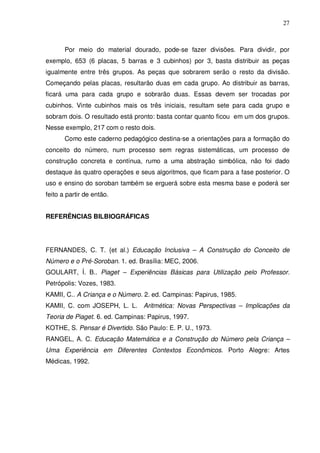 27



       Por meio do material dourado, pode-se fazer divisões. Para dividir, por
exemplo, 653 (6 placas, 5 barras e 3 cubinhos) por 3, basta distribuir as peças
igualmente entre três grupos. As peças que sobrarem serão o resto da divisão.
Começando pelas placas, resultarão duas em cada grupo. Ao distribuir as barras,
ficará uma para cada grupo e sobrarão duas. Essas devem ser trocadas por
cubinhos. Vinte cubinhos mais os três iniciais, resultam sete para cada grupo e
sobram dois. O resultado está pronto: basta contar quanto ficou em um dos grupos.
Nesse exemplo, 217 com o resto dois.
       Como este caderno pedagógico destina-se a orientações para a formação do
conceito do número, num processo sem regras sistemáticas, um processo de
construção concreta e contínua, rumo a uma abstração simbólica, não foi dado
destaque às quatro operações e seus algoritmos, que ficam para a fase posterior. O
uso e ensino do soroban também se erguerá sobre esta mesma base e poderá ser
feito a partir de então.


REFERÊNCIAS BILBIOGRÁFICAS




FERNANDES, C. T. {et al.) Educação Inclusiva – A Construção do Conceito de
Número e o Pré-Soroban. 1. ed. Brasília: MEC, 2006.
GOULART, Í. B.. Piaget – Experiências Básicas para Utilização pelo Professor.
Petrópolis: Vozes, 1983.
KAMII, C.. A Criança e o Número. 2. ed. Campinas: Papirus, 1985.
KAMII, C. com JOSEPH, L. L. Aritmética: Novas Perspectivas – Implicações da
Teoria de Piaget. 6. ed. Campinas: Papirus, 1997.
KOTHE, S. Pensar é Divertido. São Paulo: E. P. U., 1973.
RANGEL, A. C. Educação Matemática e a Construção do Número pela Criança –
Uma Experiência em Diferentes Contextos Econômicos. Porto Alegre: Artes
Médicas, 1992.
 