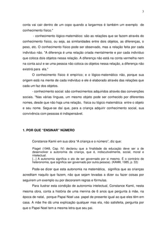 3



conta vai cair dentro de um copo quando a largarmos é também um exemplo de
conhecimento físico."
       - conhecimento lógico-matemático: são as relações que se fazem através do
conhecimento físico, ou seja, as similaridades entre dois objetos, as diferenças, o
peso, etc. O conhecimento físico pode ser observado, mas a relação feita por cada
indivíduo não. "A diferença é uma relação criada mentalmente e por cada indivíduo
que coloca dois objetos nessa relação. A diferença não está na conta vermelha nem
na conta azul e se uma pessoa não coloca os objetos nessa relação, a diferença não
existirá para ela."
       O conhecimento físico é empírico; e o lógico-matemático não, porque sua
origem está na mente de cada indivíduo e ele é elaborado através das relações que
cada um faz dos objetos.
       - conhecimento social: são conhecimentos adquiridos através das convenções
sociais. "Nas várias línguas, um mesmo objeto pode ser conhecido por diferentes
nomes, desde que não haja uma relação, física ou lógico matemática entre o objeto
e seu nome. Segue-se daí que, para a criança adquirir conhecimento social, sua
convivência com pessoas é indispensável.




1. POR QUE “ENSINAR” NÚMERO


       Constance Kamii em sua obra “A criança e o número”, diz que:

       Piaget (1948, Cap. IV) declarou que a finalidade da educação deve ser a de
       desenvolver a autonomia da criança, que é, indiscutivelmente, social, moral e
       intelectual.
       [...] A autonomia significa o ato de ser governado por si mesmo. É o contrário de
       heteronomia, que significa ser governado por outra pessoa). (KAMII, 1985, p. 33)

       Pode-se dizer que esta autonomia na matemática, significa que as crianças
acreditam naquilo que fazem, não que sejam levadas a dizer ou fazer coisas por
seguirem um exemplo ou por decorarem regras e fórmulas.
       Para ilustrar esta condição de autonomia intelectual, Constance Kamii, nesta
mesma obra, conta a história de uma menina de 6 anos que pergunta à mãe, na
época de natal, porque Papai Noel usa papel de presente igual ao que eles têm em
casa. A mãe lhe dá uma explicação qualquer mas ela, não satisfeita, pergunta por
que o Papei Noel tem a mesma letra que seu pai.
 