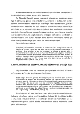 4



      Autonomia seria então o contrário da memorização simples e sem significado,
comumente chamado pelos alunos como “decoreba”.
      Na Educação Especial, quando tratamos de crianças que apresentam algum
tipo de déficit, seja gerado pela condição física, sensorial ou cortical, nem sempre
teremos o mesmo tipo de resposta que teve Piaget e seus colaboradores, já que o
universo humano observado em suas pesquisas foi bastante diverso, em situação
econômica, social e cultural que o nosso (brasileiro). Mas, justificamos novamente o
uso deste referencial teórico, porque ele nos apresenta um caminho numa pesquisa
que teve continuidade. As adaptações serão feitas pelo professor, de acordo com as
características de seus alunos, mas sem deixar de mirar um horizonte. Temos que
saber onde queremos chegar, pois senão não iremos a lugar algum.
      Segundo Constance Kamii,

      “o objetivo para “ensinar” o número é o da construção que a criança faz da estrutura
      mental do número. Uma vez que esta não pode ser ensinada diretamente, o
      professor deve priorizar o ato de encorajar a criança a pensar ativa e
      autonomamente em todos os tipos de situações. Uma criança que pensa ativamente,
      à sua maneira, incluindo quantidades, inevitavelmente constrói o número. A tarefa do
      professor é a de encorajar o pensamento espontâneo da criança, o que é muito difícil
      porque a maioria de nós foi treinada para obter das crianças a produção de
      respostas “certas””. (KAMII, 1985, p. 41)


2. PECULIARIDADES DO DESENVOLVIMENTO COGNITIVO DA CRIANÇA CEGA


      Segundo Piaget, citado por Fernandes [et al.] na obra “Educação Inclusiva –
A Construção do Conceito de Número e o Pré-Soroban”

      Bebês cegos têm uma grande desvantagem por não poderem fazer a mesma
      coordenação do espaço que as crianças normais são capazes durante os dois
      primeiros anos de vida: assim, o desenvolvimento da inteligência sensório-motora e
      a coordenação das ações neste nível são seriamente impedidas na criança cega.
      Por essa razão, achamos que há um grande atraso no seu desenvolvimento no nível
      do pensamento representacional e a linguagem não é suficiente para compensar a
      deficiência na coordenação das ações. O atraso é posteriormente compensado, mas
      ele é significante[...] (FERNANDES, 2006, p. 32)

      O período de 0 a 5 anos da criança cega, além de ser importantíssimo para
toda uma estimulação motora, cognitiva, auditiva, olfativa e tátil-cinestésica, também
é um período em que se formam os conceitos pré-operatórios matemáticos, que são
imprescindíveis para o uso do sorobã, instrumento de cálculo matemático usado
pelas pessoas cegas.
 