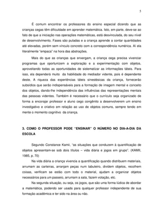 5



      É comum encontrar os professores do ensino especial dizendo que as
crianças cegas têm dificuldade em aprender matemática. Isto, em parte, deve-se ao
fato de que a iniciação nas operações matemáticas, está desvinculada, do seu nível
de desenvolvimento. Fases são puladas e a criança aprende a contar quantidades
até elevadas, porém sem vínculo concreto com a correspondência numérica. Aí ela
literalmente “empaca” na hora das abstrações.

      Mais do que as crianças que enxergam, a criança cega precisa vivenciar
programas que oportunizem a exploração e a experimentação com objetos,
aproveitando todas as oportunidades de sistematizar as informações táteis. Para
isso, ela dependerá muito da habilidade do mediador vidente, pois é dependente
deste. A riqueza das experiências táteis sinestésicas da criança, fornecerão
subsídios que serão indispensáveis para a formação de imagem mental e conceito
dos objetos, dando-lhe independência das influências das representações mentais
das pessoas videntes. Também é necessário que o currículo seja organizado de
forma a encorajar professor e aluno cego congênito a desenvolverem um ensino
investigativo e criativo em relação ao uso de objetos comuns, sempre tendo em
mente o momento cognitivo da criança.




3. COMO O PROFESSOR PODE “ENSINAR” O NÚMERO NO DIA-A-DIA DA
ESCOLA


      Segundo Constance Kamii, “as situações que conduzem à quantificação de
objetos apresentam-se sob dois títulos – vida diária e jogos em grupo”. (KAMII,
1985, p. 70)
      Na vida diária a criança vivencia a quantificação quando distribuem materiais,
arrumam as carteiras, arranjam peças num tabuleiro, dividem objetos, recolhem
coisas, verificam se estão com todo o material, ajudam a organizar objetos
necessários para um passeio, arrumam a sala, fazem votação, etc.
      Na segunda situação, ou seja, os jogos, que são uma forma lúdica de abordar
a matemática, podendo ser usada para qualquer professor independente de sua
formação acadêmica e ter sido na área ou não.
 