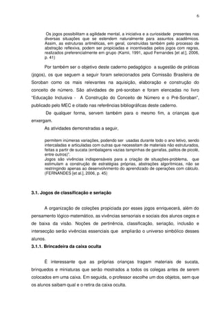 6



       Os jogos possibilitam a agilidade mental, a iniciativa e a curiosidade presentes nas
      diversas situações que se estendem naturalmente para assuntos acadêmicos.
      Assim, as estruturas aritméticas, em geral, construídas também pelo processo de
      abstração reflexiva, podem ser propiciadas e incentivadas pelos jogos com regras,
      realizados preferencialmente em grupo (Kamii, 1991, apud Fernandes [et al.], 2006,
      p. 41)

      Por também ser o objetivo deste caderno pedagógico a sugestão de práticas
(jogos), os que seguem a seguir foram selecionados pela Comissão Brasileira de
Soroban como os mais relevantes na aquisição, elaboração e construção do
conceito de número. São atividades de pré-soroban e foram elencadas no livro
“Educação Inclusiva - A Construção do Conceito de Número e o Pré-Soroban”,
publicado pelo MEC e citado nas referências bibliográficas deste caderno.
       De qualquer forma, servem também para o mesmo fim, a crianças que
enxergam.
      As atividades demonstradas a seguir,

      permitem inúmeras variações, podendo ser usadas durante todo o ano letivo, sendo
      intercaladas e articuladas com outras que necessitam de materiais não estruturados,
      feitas a partir de sucata (embalagens vazias tampinhas de garrafas, palitos de picolé,
      entre outros)”.
      Jogos são vivências indispensáveis para a criação de situações-problema, que
      estimulam a construção de estratégias próprias, abstrações algorítmicas, não se
      restringindo apenas ao desenvolvimento do aprendizado de operações com cálculo.
      (FERNANDES [et al.], 2006, p. 45)



3.1. Jogos de classificação e seriação


      A organização de coleções propiciada por esses jogos enriquecerá, além do
pensamento lógico-matemático, as vivências sensoriais e sociais dos alunos cegos e
de baixa da visão. Noções de pertinência, classificação, seriação, inclusão e
intersecção serão vivências essenciais que ampliarão o universo simbólico desses
alunos.
3.1.1. Brincadeira da caixa oculta


      É interessante que as próprias crianças tragam materiais de sucata,
brinquedos e miniaturas que serão mostrados a todos os colegas antes de serem
colocados em uma caixa. Em seguida, o professor escolhe um dos objetos, sem que
os alunos saibam qual e o retira da caixa oculta.
 