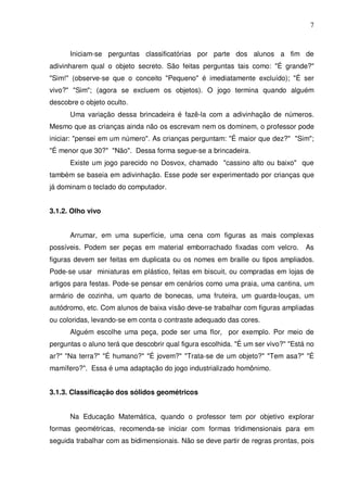 7



      Iniciam-se perguntas classificatórias por parte dos alunos a fim de
adivinharem qual o objeto secreto. São feitas perguntas tais como: "É grande?"
"Sim!" (observe-se que o conceito "Pequeno" é imediatamente excluído); "É ser
vivo?" "Sim"; (agora se excluem os objetos). O jogo termina quando alguém
descobre o objeto oculto.
      Uma variação dessa brincadeira é fazê-la com a adivinhação de números.
Mesmo que as crianças ainda não os escrevam nem os dominem, o professor pode
iniciar: "pensei em um número". As crianças perguntam: "É maior que dez?" "Sim";
"É menor que 30?" "Não". Dessa forma segue-se a brincadeira.
      Existe um jogo parecido no Dosvox, chamado "cassino alto ou baixo" que
também se baseia em adivinhação. Esse pode ser experimentado por crianças que
já dominam o teclado do computador.


3.1.2. Olho vivo


      Arrumar, em uma superfície, uma cena com figuras as mais complexas
possíveis. Podem ser peças em material emborrachado fixadas com velcro.           As
figuras devem ser feitas em duplicata ou os nomes em braille ou tipos ampliados.
Pode-se usar miniaturas em plástico, feitas em biscuit, ou compradas em lojas de
artigos para festas. Pode-se pensar em cenários como uma praia, uma cantina, um
armário de cozinha, um quarto de bonecas, uma fruteira, um guarda-louças, um
autódromo, etc. Com alunos de baixa visão deve-se trabalhar com figuras ampliadas
ou coloridas, levando-se em conta o contraste adequado das cores.
      Alguém escolhe uma peça, pode ser uma flor, por exemplo. Por meio de
perguntas o aluno terá que descobrir qual figura escolhida. "É um ser vivo?" "Está no
ar?" "Na terra?" "É humano?" "É jovem?" "Trata-se de um objeto?" "Tem asa?" "É
mamífero?". Essa é uma adaptação do jogo industrializado homônimo.


3.1.3. Classificação dos sólidos geométricos


      Na Educação Matemática, quando o professor tem por objetivo explorar
formas geométricas, recomenda-se iniciar com formas tridimensionais para em
seguida trabalhar com as bidimensionais. Não se deve partir de regras prontas, pois
 