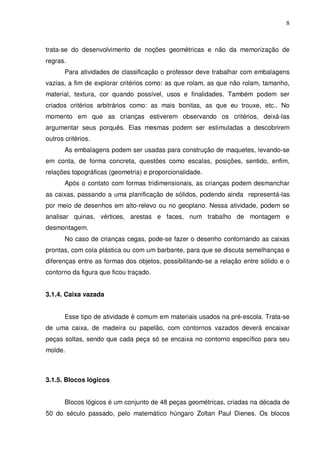 8



trata-se do desenvolvimento de noções geométricas e não da memorização de
regras.
       Para atividades de classificação o professor deve trabalhar com embalagens
vazias, a fim de explorar critérios como: as que rolam, as que não rolam, tamanho,
material, textura, cor quando possível, usos e finalidades. Também podem ser
criados critérios arbitrários como: as mais bonitas, as que eu trouxe, etc.. No
momento em que as crianças estiverem observando os critérios, deixá-las
argumentar seus porquês. Elas mesmas podem ser estimuladas a descobrirem
outros critérios.
       As embalagens podem ser usadas para construção de maquetes, levando-se
em conta, de forma concreta, questões como escalas, posições, sentido, enfim,
relações topográficas (geometria) e proporcionalidade.
       Após o contato com formas tridimensionais, as crianças podem desmanchar
as caixas, passando a uma planificação de sólidos, podendo ainda representá-las
por meio de desenhos em alto-relevo ou no geoplano. Nessa atividade, podem se
analisar quinas, vértices, arestas e faces, num trabalho de montagem e
desmontagem.
       No caso de crianças cegas, pode-se fazer o desenho contornando as caixas
prontas, com cola plástica ou com um barbante, para que se discuta semelhanças e
diferenças entre as formas dos objetos, possibilitando-se a relação entre sólido e o
contorno da figura que ficou traçado.


3.1.4. Caixa vazada


       Esse tipo de atividade é comum em materiais usados na pré-escola. Trata-se
de uma caixa, de madeira ou papelão, com contornos vazados deverá encaixar
peças soltas, sendo que cada peça só se encaixa no contorno específico para seu
molde.



3.1.5. Blocos lógicos


       Blocos lógicos é um conjunto de 48 peças geométricas, criadas na década de
50 do século passado, pelo matemático húngaro Zoltan Paul Dienes. Os blocos
 