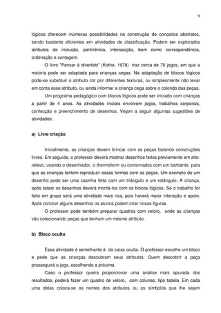 9



lógicos oferecem inúmeras possibilidades na construção de conceitos abstratos,
sendo bastante eficientes em atividades de classificação. Podem ser explorados
atributos de inclusão, pertinência, intersecção, bem como correspondência,
ordenação e contagem.
      O livro "Pensar é divertido" (Kothe, 1978) traz cerca de 70 jogos, em que a
maioria pode ser adaptada para crianças cegas. Na adaptação de blocos lógicos
pode-se substituir o atributo cor por diferentes texturas, ou simplesmente não levar
em conta esse atributo, ou ainda informar a criança cega sobre o colorido das peças.
      Um programa pedagógico com blocos lógicos pode ser iniciado com crianças
a partir de 4 anos. As atividades iniciais envolvem jogos, trabalhos corporais,
confecção e preenchimento de desenhos. Vejam a seguir algumas sugestões de
atividades:


a) Livre criação


      Inicialmente, as crianças devem brincar com as peças fazendo construções
livres. Em seguida, o professor deverá mostrar desenhos feitos previamente em alto-
relevo, usando o desenhador, o thermoform ou contornados com um barbante, para
que as crianças tentem reproduzir essas formas com as peças. Um exemplo de um
desenho pode ser uma casinha feita com um triângulo e um retângulo. A criança,
após tatear os desenhos deverá montá-los com os blocos lógicos. Se o trabalho for
feito em grupo será uma atividade mais rica, pois haverá maior interação e apoio.
Após concluir alguns desenhos os alunos podem criar novas figuras.
      O professor pode também preparar quadros com velcro, onde as crianças
vão colecionando peças que tenham um mesmo atributo.


b) Bloco oculto


      Essa atividade é semelhante à da caixa oculta. O professor escolhe um bloco
e pede que as crianças descubram seus atributos. Quem descobrir a peça
prosseguirá o jogo, escolhendo a próxima.
      Caso o professor queira proporcionar uma análise mais apurada dos
resultados, poderá fazer um quadro de velcro, com colunas, tipo tabela. Em cada
uma delas coloca-se os nomes dos atributos ou os símbolos que lhe sejam
 
