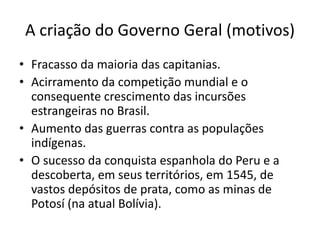 A criação do Governo Geral (motivos)
• Fracasso da maioria das capitanias.
• Acirramento da competição mundial e o
consequente crescimento das incursões
estrangeiras no Brasil.
• Aumento das guerras contra as populações
indígenas.
• O sucesso da conquista espanhola do Peru e a
descoberta, em seus territórios, em 1545, de
vastos depósitos de prata, como as minas de
Potosí (na atual Bolívia).
 
