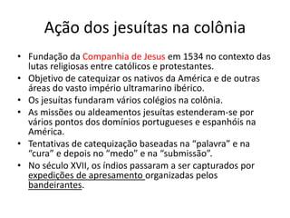Ação dos jesuítas na colônia
• Fundação da Companhia de Jesus em 1534 no contexto das
lutas religiosas entre católicos e protestantes.
• Objetivo de catequizar os nativos da América e de outras
áreas do vasto império ultramarino ibérico.
• Os jesuítas fundaram vários colégios na colônia.
• As missões ou aldeamentos jesuítas estenderam-se por
vários pontos dos domínios portugueses e espanhóis na
América.
• Tentativas de catequização baseadas na “palavra” e na
“cura” e depois no “medo” e na “submissão”.
• No século XVII, os índios passaram a ser capturados por
expedições de apresamento organizadas pelos
bandeirantes.
 
