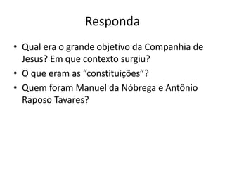 Responda
• Qual era o grande objetivo da Companhia de
Jesus? Em que contexto surgiu?
• O que eram as “constituições”?
• Quem foram Manuel da Nóbrega e Antônio
Raposo Tavares?
 